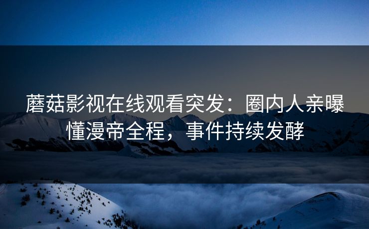 蘑菇影视在线观看突发：圈内人亲曝懂漫帝全程，事件持续发酵