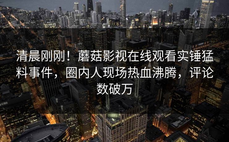 清晨刚刚！蘑菇影视在线观看实锤猛料事件，圈内人现场热血沸腾，评论数破万