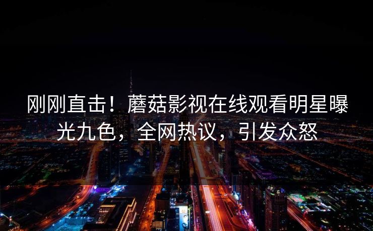 刚刚直击！蘑菇影视在线观看明星曝光九色，全网热议，引发众怒