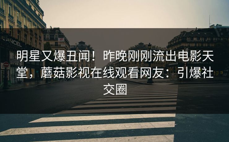 明星又爆丑闻！昨晚刚刚流出电影天堂，蘑菇影视在线观看网友：引爆社交圈