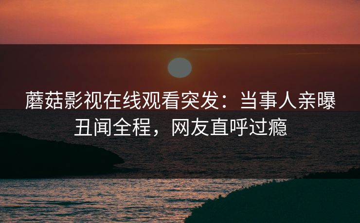 蘑菇影视在线观看突发：当事人亲曝丑闻全程，网友直呼过瘾