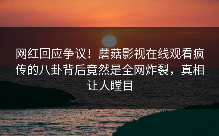 网红回应争议！蘑菇影视在线观看疯传的八卦背后竟然是全网炸裂，真相让人瞠目