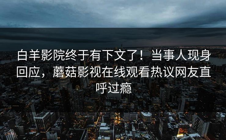 白羊影院终于有下文了！当事人现身回应，蘑菇影视在线观看热议网友直呼过瘾