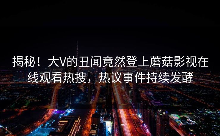 揭秘！大V的丑闻竟然登上蘑菇影视在线观看热搜，热议事件持续发酵