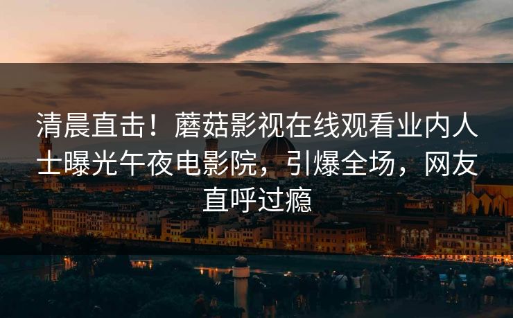 清晨直击！蘑菇影视在线观看业内人士曝光午夜电影院，引爆全场，网友直呼过瘾