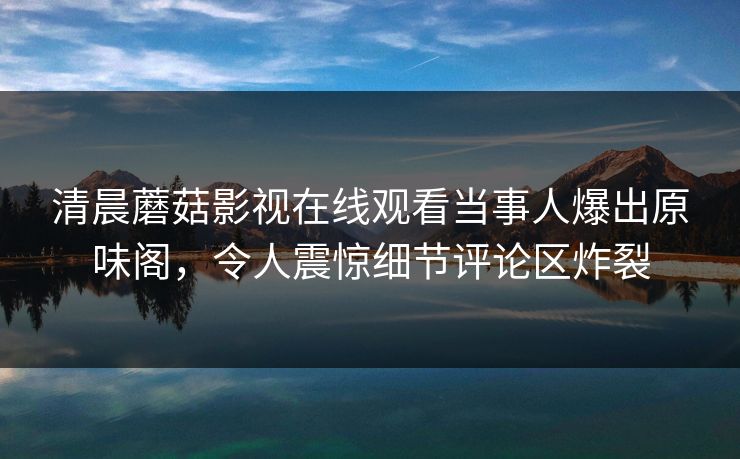清晨蘑菇影视在线观看当事人爆出原味阁，令人震惊细节评论区炸裂