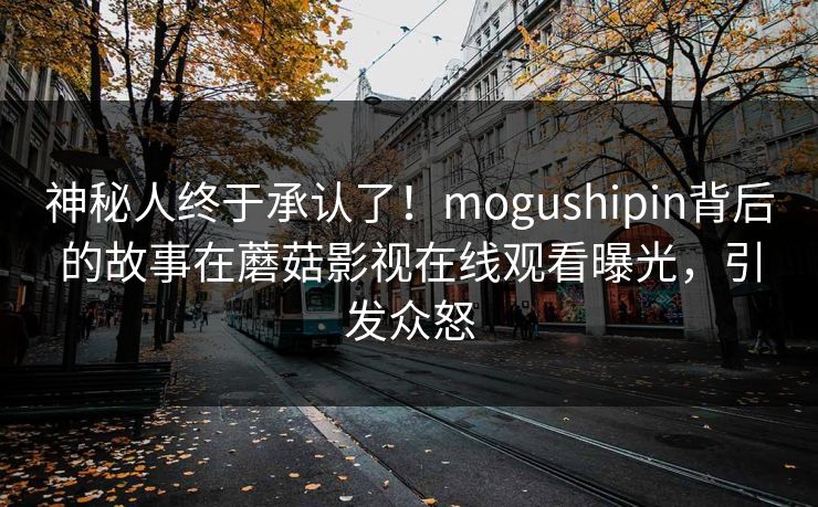 神秘人终于承认了！mogushipin背后的故事在蘑菇影视在线观看曝光，引发众怒