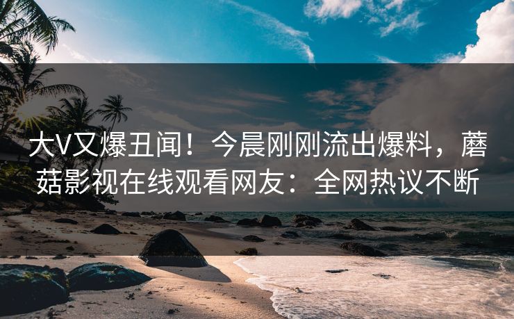 大V又爆丑闻!今晨刚刚流出爆料,蘑菇影视在线观看网友:全网热议不断 大V又爆丑闻!今晨刚刚流出爆料,蘑菇影视在线观看网友:全网热议不断