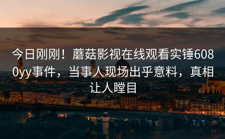 今日刚刚！蘑菇影视在线观看实锤6080yy事件，当事人现场出乎意料，真相让人瞠目