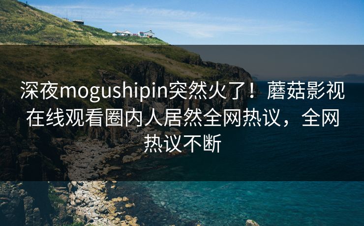 深夜mogushipin突然火了！蘑菇影视在线观看圈内人居然全网热议，全网热议不断