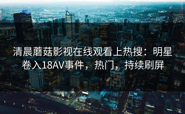 清晨蘑菇影视在线观看上热搜：明星卷入18AV事件，热门，持续刷屏
