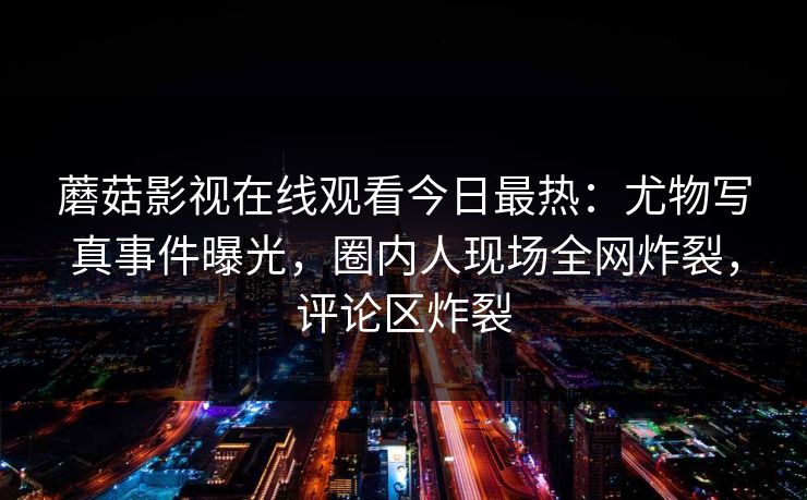 蘑菇影视在线观看今日最热：尤物写真事件曝光，圈内人现场全网炸裂，评论区炸裂
