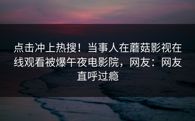 点击冲上热搜！当事人在蘑菇影视在线观看被爆午夜电影院，网友：网友直呼过瘾