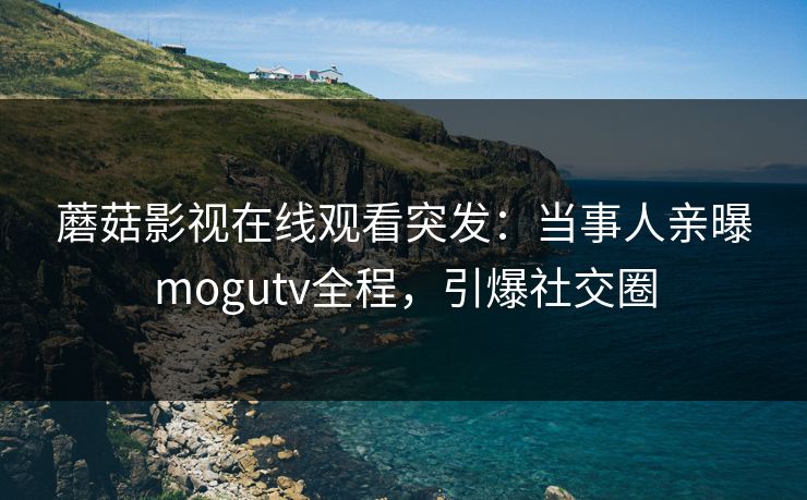 蘑菇影视在线观看突发：当事人亲曝mogutv全程，引爆社交圈