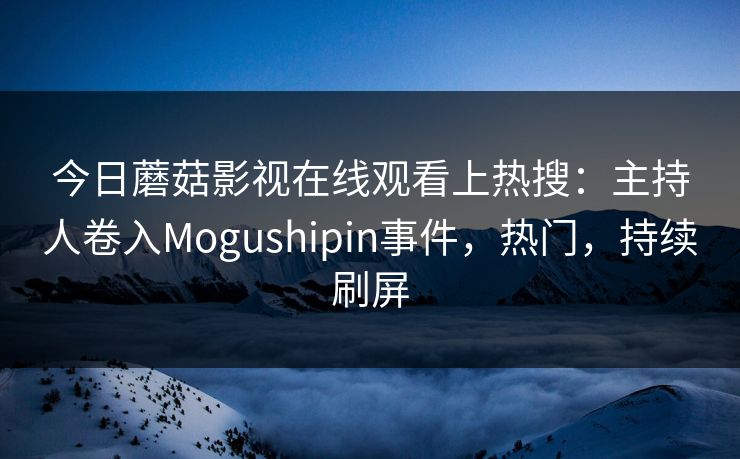 今日蘑菇影视在线观看上热搜：主持人卷入Mogushipin事件，热门，持续刷屏