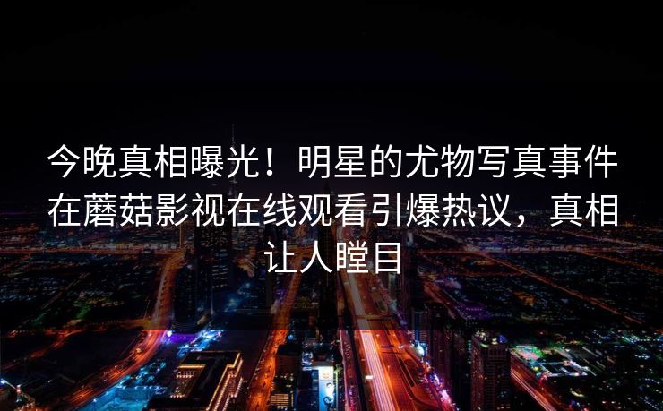 今晚真相曝光！明星的尤物写真事件在蘑菇影视在线观看引爆热议，真相让人瞠目