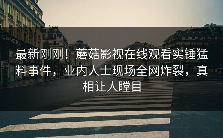 最新刚刚！蘑菇影视在线观看实锤猛料事件，业内人士现场全网炸裂，真相让人瞠目