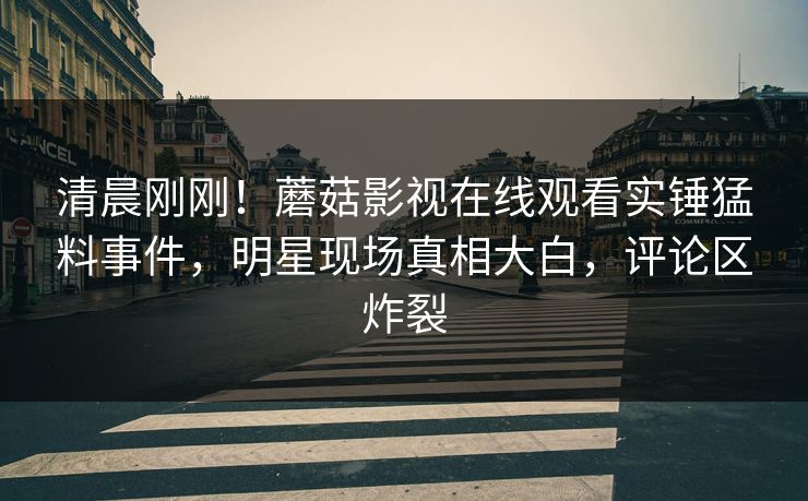 清晨刚刚！蘑菇影视在线观看实锤猛料事件，明星现场真相大白，评论区炸裂