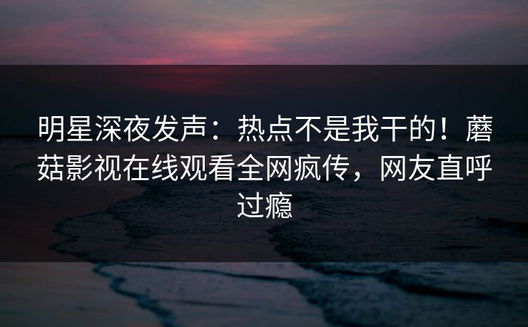 明星深夜发声：热点不是我干的！蘑菇影视在线观看全网疯传，网友直呼过瘾