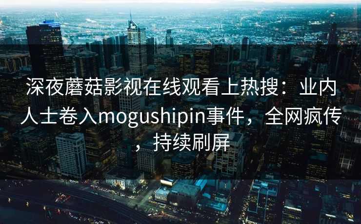 深夜蘑菇影视在线观看上热搜:业内人士卷入mogushipin事件,全网疯传,持续刷屏 深夜蘑菇影视在线观看上热搜:业内人士卷入mogushipin事件,全网疯传,持续刷屏