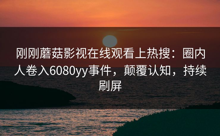 刚刚蘑菇影视在线观看上热搜：圈内人卷入6080yy事件，颠覆认知，持续刷屏