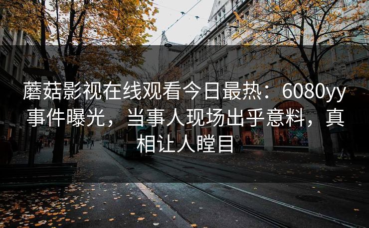 蘑菇影视在线观看今日最热：6080yy事件曝光，当事人现场出乎意料，真相让人瞠目