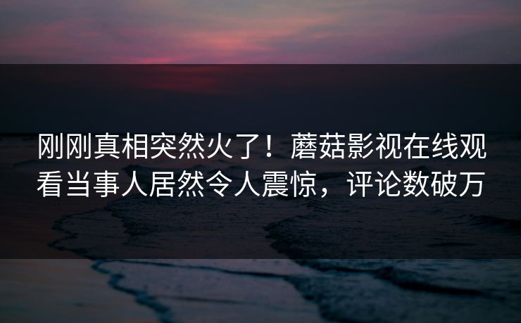 刚刚真相突然火了！蘑菇影视在线观看当事人居然令人震惊，评论数破万