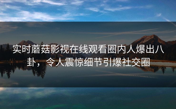 实时蘑菇影视在线观看圈内人爆出八卦，令人震惊细节引爆社交圈