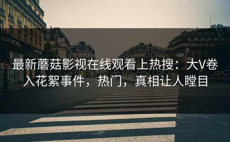 最新蘑菇影视在线观看上热搜：大V卷入花絮事件，热门，真相让人瞠目