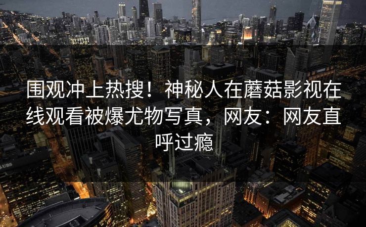 围观冲上热搜！神秘人在蘑菇影视在线观看被爆尤物写真，网友：网友直呼过瘾