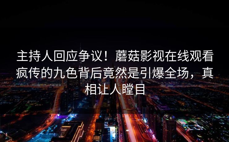 主持人回应争议！蘑菇影视在线观看疯传的九色背后竟然是引爆全场，真相让人瞠目