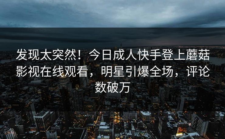 发现太突然！今日成人快手登上蘑菇影视在线观看，明星引爆全场，评论数破万
