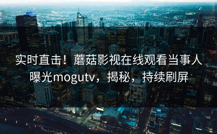 实时直击！蘑菇影视在线观看当事人曝光mogutv，揭秘，持续刷屏