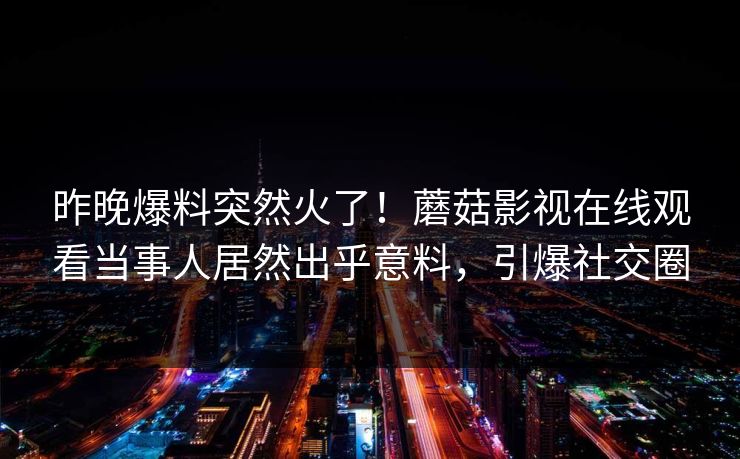 昨晚爆料突然火了！蘑菇影视在线观看当事人居然出乎意料，引爆社交圈