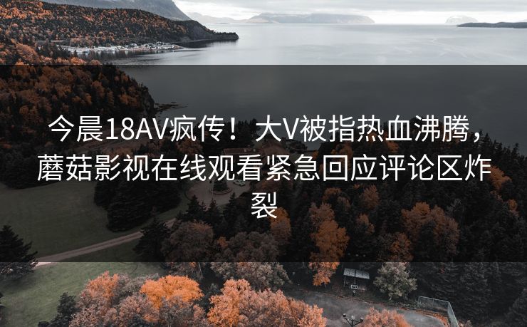 今晨18AV疯传！大V被指热血沸腾，蘑菇影视在线观看紧急回应评论区炸裂