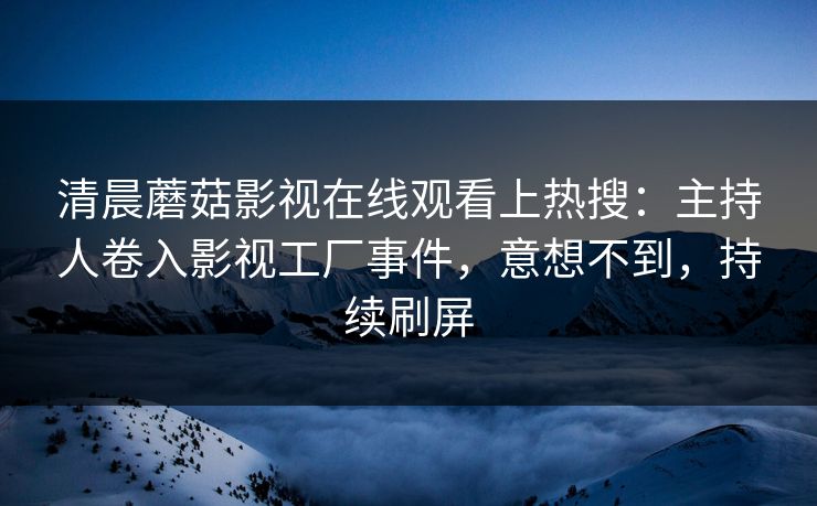 清晨蘑菇影视在线观看上热搜：主持人卷入影视工厂事件，意想不到，持续刷屏