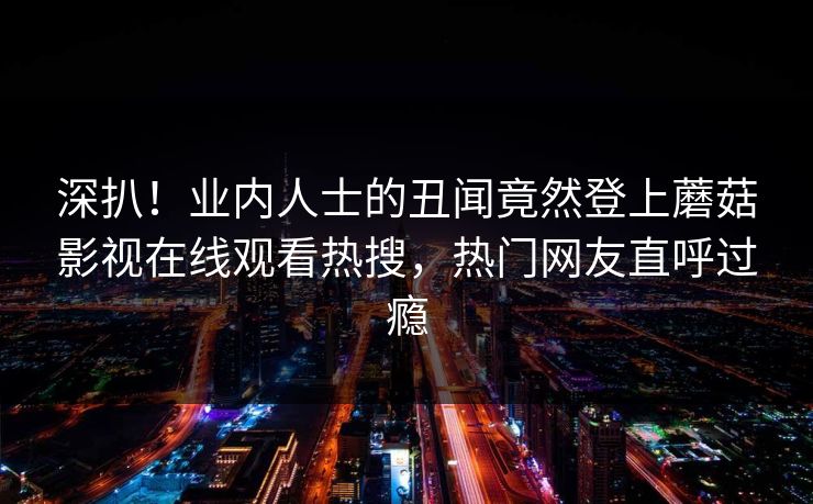 深扒！业内人士的丑闻竟然登上蘑菇影视在线观看热搜，热门网友直呼过瘾