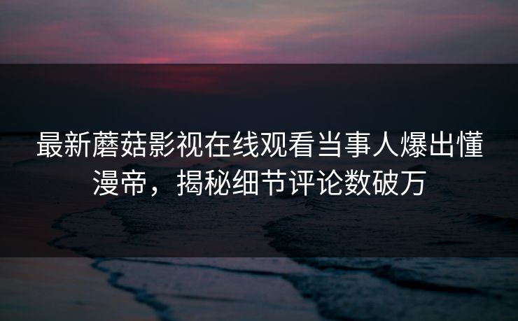 最新蘑菇影视在线观看当事人爆出懂漫帝，揭秘细节评论数破万
