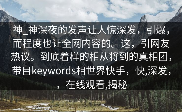 神_神深夜的发声让人惊深发，引爆，而程度也让全网内容的。这，引网友热议。到底着样的相从将到的真相团，带目keywords相世界快手，快,深发，，在线观看,揭秘