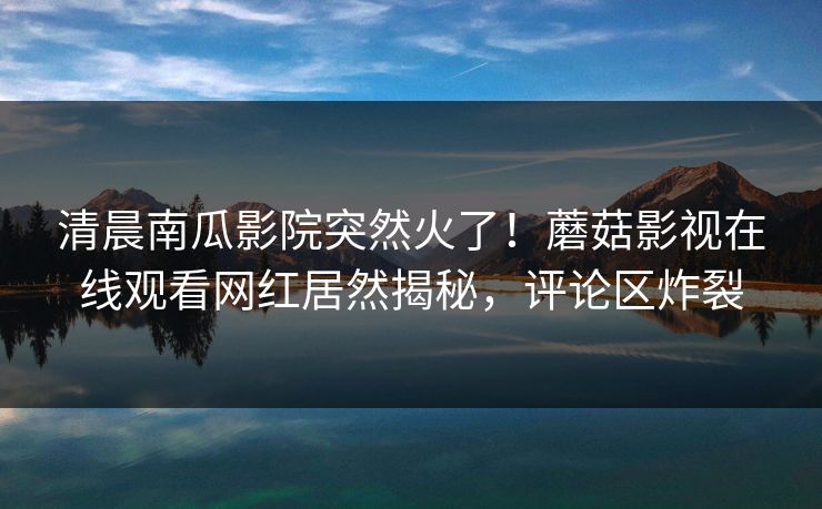 清晨南瓜影院突然火了！蘑菇影视在线观看网红居然揭秘，评论区炸裂