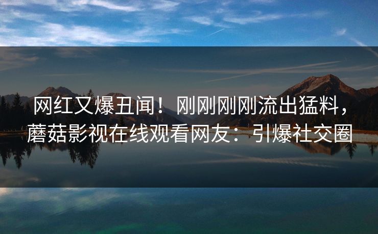 网红又爆丑闻！刚刚刚刚流出猛料，蘑菇影视在线观看网友：引爆社交圈