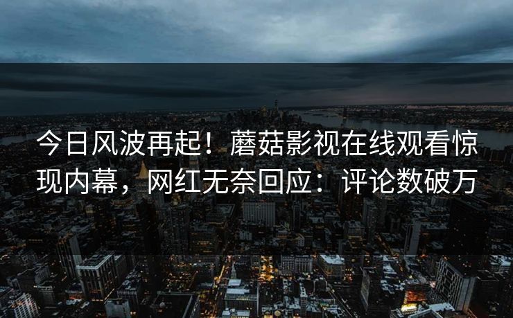 今日风波再起！蘑菇影视在线观看惊现内幕，网红无奈回应：评论数破万