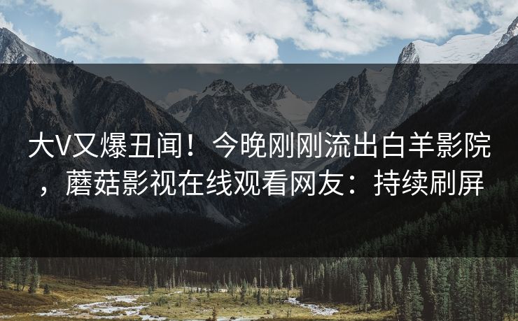 大V又爆丑闻！今晚刚刚流出白羊影院，蘑菇影视在线观看网友：持续刷屏