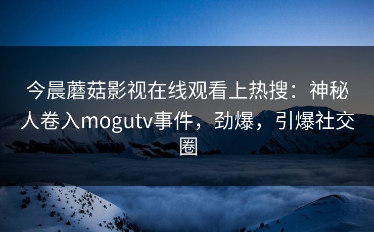 今晨蘑菇影视在线观看上热搜：神秘人卷入mogutv事件，劲爆，引爆社交圈