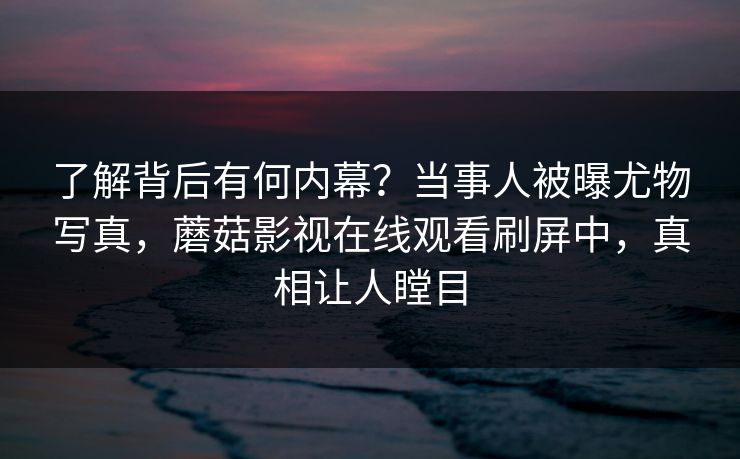 了解背后有何内幕？当事人被曝尤物写真，蘑菇影视在线观看刷屏中，真相让人瞠目