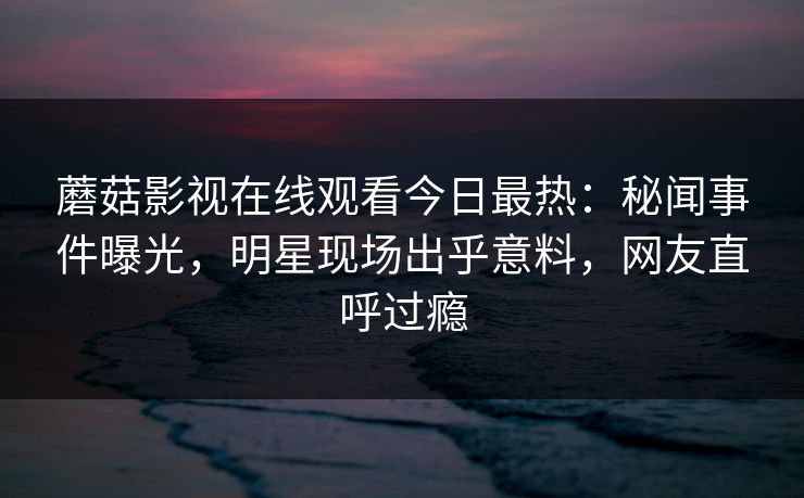 蘑菇影视在线观看今日最热：秘闻事件曝光，明星现场出乎意料，网友直呼过瘾