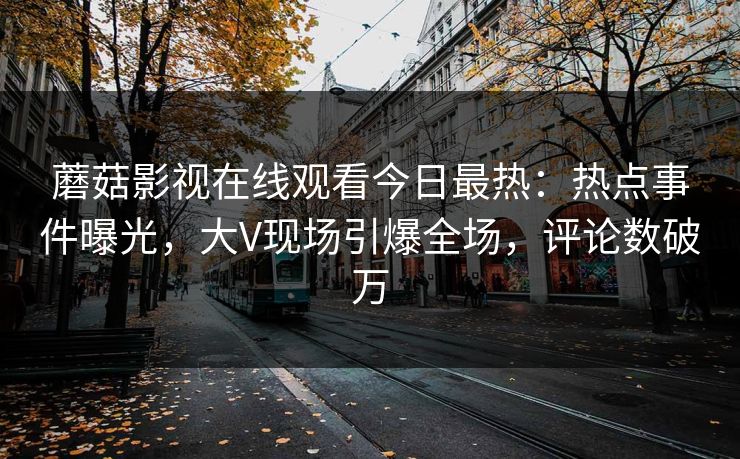 蘑菇影视在线观看今日最热:热点事件曝光,大V现场引爆全场,评论数破万