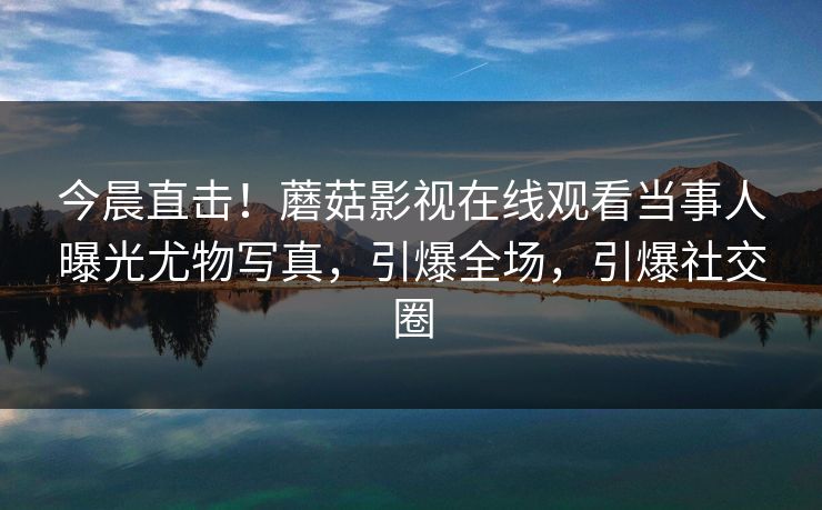 今晨直击！蘑菇影视在线观看当事人曝光尤物写真，引爆全场，引爆社交圈