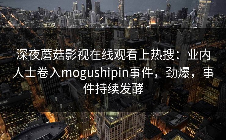 深夜蘑菇影视在线观看上热搜：业内人士卷入mogushipin事件，劲爆，事件持续发酵