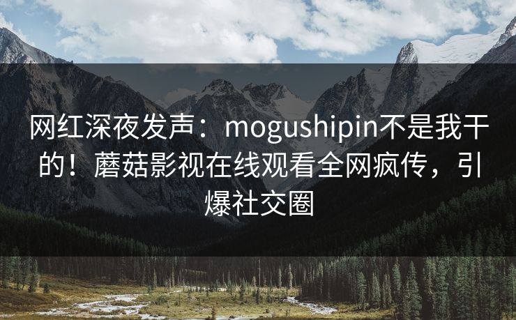 网红深夜发声：mogushipin不是我干的！蘑菇影视在线观看全网疯传，引爆社交圈